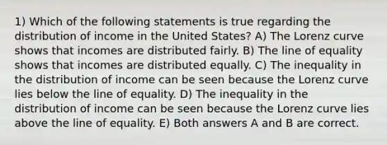 1) Which of the following statements is true regarding the distribution of income in the United States? A) The Lorenz curve shows that incomes are distributed fairly. B) The line of equality shows that incomes are distributed equally. C) The inequality in the distribution of income can be seen because the Lorenz curve lies below the line of equality. D) The inequality in the distribution of income can be seen because the Lorenz curve lies above the line of equality. E) Both answers A and B are correct.