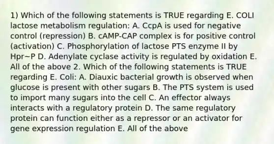 1) Which of the following statements is TRUE regarding E. COLI lactose metabolism regulation: A. CcpA is used for negative control (repression) B. cAMP-CAP complex is for positive control (activation) C. Phosphorylation of lactose PTS enzyme II by Hpr~P D. Adenylate cyclase activity is regulated by oxidation E. All of the above 2. Which of the following statements is TRUE regarding E. Coli: A. Diauxic bacterial growth is observed when glucose is present with other sugars B. The PTS system is used to import many sugars into the cell C. An effector always interacts with a regulatory protein D. The same regulatory protein can function either as a repressor or an activator for gene expression regulation E. All of the above