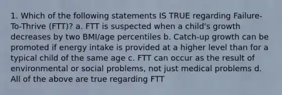 1. Which of the following statements IS TRUE regarding Failure-To-Thrive (FTT)? a. FTT is suspected when a child's growth decreases by two BMI/age percentiles b. Catch-up growth can be promoted if energy intake is provided at a higher level than for a typical child of the same age c. FTT can occur as the result of environmental or social problems, not just medical problems d. All of the above are true regarding FTT