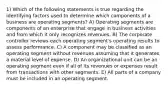 1) Which of the following statements is true regarding the identifying factors used to determine which components of a business are operating segments? A) Operating segments are components of an enterprise that engage in business activities and from which it only recognizes revenues. B) The corporate controller reviews each operating segment's operating results to assess performance. C) A component may be classified as an operating segment without revenues assuming that it generates a material level of expense. D) An organizational unit can be an operating segment even if all of its revenues or expenses result from transactions with other segments. E) All parts of a company must be included in an operating segment.