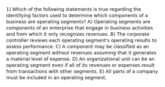 1) Which of the following statements is true regarding the identifying factors used to determine which components of a business are operating segments? A) Operating segments are components of an enterprise that engage in business activities and from which it only recognizes revenues. B) The corporate controller reviews each operating segment's operating results to assess performance. C) A component may be classified as an operating segment without revenues assuming that it generates a material level of expense. D) An organizational unit can be an operating segment even if all of its revenues or expenses result from transactions with other segments. E) All parts of a company must be included in an operating segment.