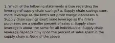 1. Which of the following statements is true regarding the leverage of supply chain savings? a. Supply chain savings exert more leverage as the firm's net profit margin decreases b. Supply chain savings exert more leverage as the firm's purchases are a smaller percent of sales c. Supply chain leverage is about the same for all individuals d. Supply chain leverage depends only upon the percent of sales spent in the supply chain e. None of the above