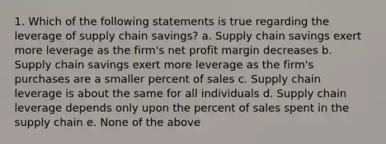 1. Which of the following statements is true regarding the leverage of supply chain savings? a. Supply chain savings exert more leverage as the firm's net profit margin decreases b. Supply chain savings exert more leverage as the firm's purchases are a smaller percent of sales c. Supply chain leverage is about the same for all individuals d. Supply chain leverage depends only upon the percent of sales spent in the supply chain e. None of the above