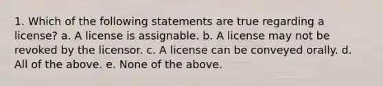 1. Which of the following statements are true regarding a license? a. A license is assignable. b. A license may not be revoked by the licensor. c. A license can be conveyed orally. d. All of the above. e. None of the above.