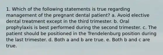 1. Which of the following statements is true regarding management of the pregnant dental patient? a. Avoid elective dental treatment except in the third trimester. b. Oral prophylaxis is best performed during the second trimester. c. The patient should be positioned in the Trendelenburg position during the last trimester. d. Both a and b are true. e. Both b and c are true.