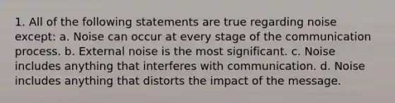 1. All of the following statements are true regarding noise except: a. Noise can occur at every stage of the communication process. b. External noise is the most significant. c. Noise includes anything that interferes with communication. d. Noise includes anything that distorts the impact of the message.