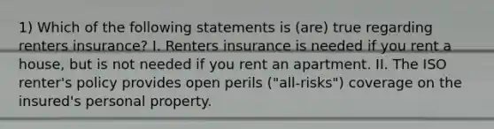 1) Which of the following statements is (are) true regarding renters insurance? I. Renters insurance is needed if you rent a house, but is not needed if you rent an apartment. II. The ISO renter's policy provides open perils ("all-risks") coverage on the insured's personal property.