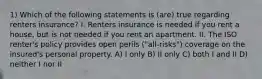 1) Which of the following statements is (are) true regarding renters insurance? I. Renters insurance is needed if you rent a house, but is not needed if you rent an apartment. II. The ISO renter's policy provides open perils ("all-risks") coverage on the insured's personal property. A) I only B) II only C) both I and II D) neither I nor II