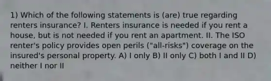 1) Which of the following statements is (are) true regarding renters insurance? I. Renters insurance is needed if you rent a house, but is not needed if you rent an apartment. II. The ISO renter's policy provides open perils ("all-risks") coverage on the insured's personal property. A) I only B) II only C) both I and II D) neither I nor II