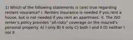 1) Which of the following statements is (are) true regarding renters insurance? I. Renters insurance is needed if you rent a house, but is not needed if you rent an apartment. II. The ISO renter's policy provides "all-risks" coverage on the insured's personal property. A) I only B) II only C) both I and II D) neither I nor II