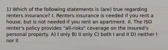 1) Which of the following statements is (are) true regarding renters insurance? I. Renters insurance is needed if you rent a house, but is not needed if you rent an apartment. II. The ISO renter's policy provides "all-risks" coverage on the insured's personal property. A) I only B) II only C) both I and II D) neither I nor II