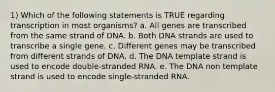 1) Which of the following statements is TRUE regarding transcription in most organisms? a. All genes are transcribed from the same strand of DNA. b. Both DNA strands are used to transcribe a single gene. c. Different genes may be transcribed from different strands of DNA. d. The DNA template strand is used to encode double-stranded RNA. e. The DNA non template strand is used to encode single-stranded RNA.