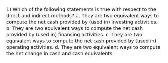 1) Which of the following statements is true with respect to the direct and indirect methods? a. They are two equivalent ways to compute the net cash provided by (used in) investing activities. b. They are two equivalent ways to compute the net cash provided by (used in) financing activities. c. They are two equivalent ways to compute the net cash provided by (used in) operating activities. d. They are two equivalent ways to compute the net change in cash and cash equivalents.