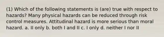 (1) Which of the following statements is (are) true with respect to hazards? Many physical hazards can be reduced through risk control measures. Attitudinal hazard is more serious than moral hazard. a. II only b. both I and II c. I only d. neither I nor II