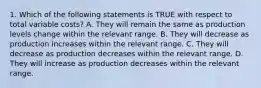 1. Which of the following statements is TRUE with respect to total variable costs? A. They will remain the same as production levels change within the relevant range. B. They will decrease as production increases within the relevant range. C. They will decrease as production decreases within the relevant range. D. They will increase as production decreases within the relevant range.