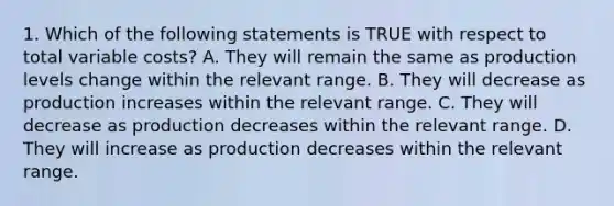 1. Which of the following statements is TRUE with respect to total variable costs? A. They will remain the same as production levels change within the relevant range. B. They will decrease as production increases within the relevant range. C. They will decrease as production decreases within the relevant range. D. They will increase as production decreases within the relevant range.