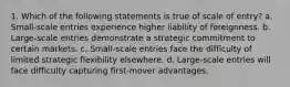 1. Which of the following statements is true of scale of entry? a. Small-scale entries experience higher liability of foreignness. b. Large-scale entries demonstrate a strategic commitment to certain markets. c. Small-scale entries face the difficulty of limited strategic flexibility elsewhere. d. Large-scale entries will face difficulty capturing first-mover advantages.