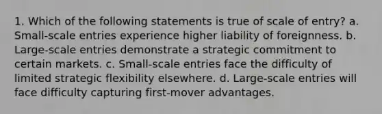 1. Which of the following statements is true of scale of entry? a. Small-scale entries experience higher liability of foreignness. b. Large-scale entries demonstrate a strategic commitment to certain markets. c. Small-scale entries face the difficulty of limited strategic flexibility elsewhere. d. Large-scale entries will face difficulty capturing first-mover advantages.