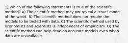 1) Which of the following statements is true of the scientifc method? A) The scientifc method may not reveal a "true" model of the world. B) The scientifc method does not require the models to be tested with data. C) The scientifc method used by economists and scientists is independent of empiricism. D) The scientifc method can help develop accurate models even when data are unavailable