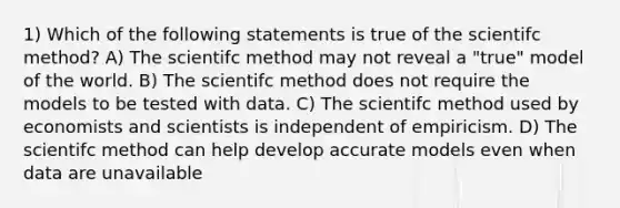 1) Which of the following statements is true of the scientifc method? A) The scientifc method may not reveal a "true" model of the world. B) The scientifc method does not require the models to be tested with data. C) The scientifc method used by economists and scientists is independent of empiricism. D) The scientifc method can help develop accurate models even when data are unavailable