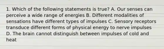 1. Which of the following statements is true? A. Our senses can perceive a wide range of energies B. Different modalities of sensations have different types of impulses C. Sensory receptors transduce different forms of physical energy to nerve impulses D. The brain cannot distinguish between impulses of cold and heat