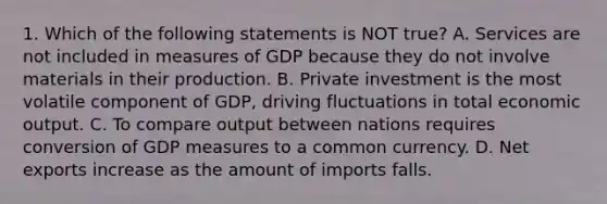 1. Which of the following statements is NOT true? A. Services are not included in measures of GDP because they do not involve materials in their production. B. Private investment is the most volatile component of GDP, driving fluctuations in total economic output. C. To compare output between nations requires conversion of GDP measures to a common currency. D. Net exports increase as the amount of imports falls.