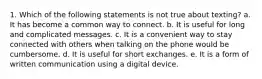 1. Which of the following statements is not true about texting? a. It has become a common way to connect. b. It is useful for long and complicated messages. c. It is a convenient way to stay connected with others when talking on the phone would be cumbersome. d. It is useful for short exchanges. e. It is a form of written communication using a digital device.