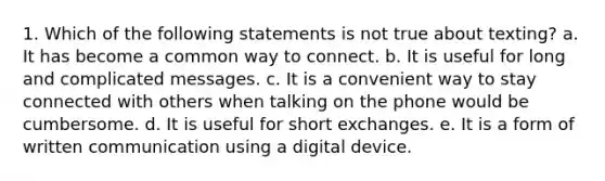 1. Which of the following statements is not true about texting? a. It has become a common way to connect. b. It is useful for long and complicated messages. c. It is a convenient way to stay connected with others when talking on the phone would be cumbersome. d. It is useful for short exchanges. e. It is a form of written communication using a digital device.