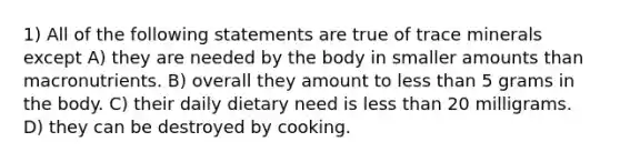 1) All of the following statements are true of trace minerals except A) they are needed by the body in smaller amounts than macronutrients. B) overall they amount to less than 5 grams in the body. C) their daily dietary need is less than 20 milligrams. D) they can be destroyed by cooking.