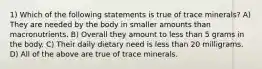 1) Which of the following statements is true of trace minerals? A) They are needed by the body in smaller amounts than macronutrients. B) Overall they amount to less than 5 grams in the body. C) Their daily dietary need is less than 20 milligrams. D) All of the above are true of trace minerals.