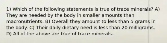 1) Which of the following statements is true of trace minerals? A) They are needed by the body in smaller amounts than macronutrients. B) Overall they amount to less than 5 grams in the body. C) Their daily dietary need is less than 20 milligrams. D) All of the above are true of trace minerals.