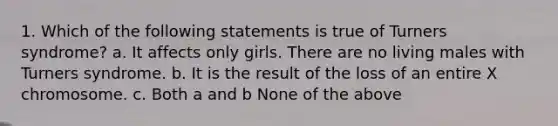 1. Which of the following statements is true of Turners syndrome? a. It affects only girls. There are no living males with Turners syndrome. b. It is the result of the loss of an entire X chromosome. c. Both a and b None of the above