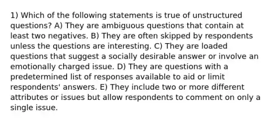 1) Which of the following statements is true of unstructured questions? A) They are ambiguous questions that contain at least two negatives. B) They are often skipped by respondents unless the questions are interesting. C) They are loaded questions that suggest a socially desirable answer or involve an emotionally charged issue. D) They are questions with a predetermined list of responses available to aid or limit respondents' answers. E) They include two or more different attributes or issues but allow respondents to comment on only a single issue.