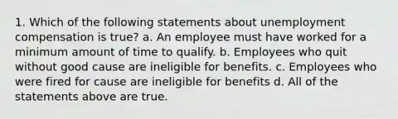 1. Which of the following statements about unemployment compensation is true? a. An employee must have worked for a minimum amount of time to qualify. b. Employees who quit without good cause are ineligible for benefits. c. Employees who were fired for cause are ineligible for benefits d. All of the statements above are true.