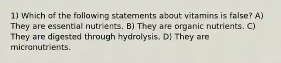 1) Which of the following statements about vitamins is false? A) They are essential nutrients. B) They are organic nutrients. C) They are digested through hydrolysis. D) They are micronutrients.