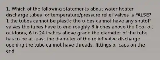 1. Which of the following statements about water heater discharge tubes for temperature/pressure relief valves is FALSE?1 the tubes cannot be plastic the tubes cannot have any shutoff valves the tubes have to end roughly 6 inches above the floor or, outdoors, 6 to 24 inches above grade the diameter of the tube has to be at least the diameter of the relief valve discharge opening the tube cannot have threads, fittings or caps on the end