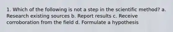 1. Which of the following is not a step in the scientific method? a. Research existing sources b. Report results c. Receive corroboration from the field d. Formulate a hypothesis