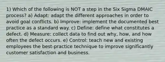 1) Which of the following is NOT a step in the Six Sigma DMAIC process? a) Adapt: adapt the different approaches in order to avoid goal conflicts. b) Improve: implement the documented best practice as a standard way. c) Define: define what constitutes a defect. d) Measure: collect data to find out why, how, and how often the defect occurs. e) Control: teach new and existing employees the best-practice technique to improve significantly customer satisfaction and business.