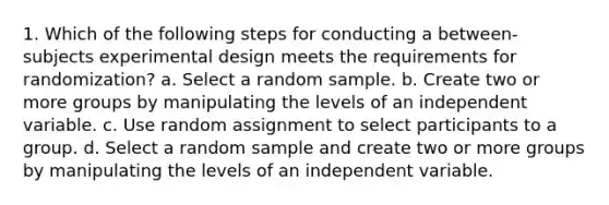 1. Which of the following steps for conducting a between-subjects experimental design meets the requirements for randomization? a. Select a random sample. b. Create two or more groups by manipulating the levels of an independent variable. c. Use random assignment to select participants to a group. d. Select a random sample and create two or more groups by manipulating the levels of an independent variable.