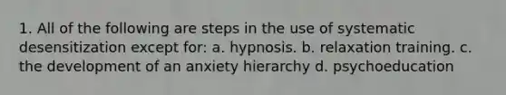 1. All of the following are steps in the use of systematic desensitization except for: a. hypnosis. b. relaxation training. c. the development of an anxiety hierarchy d. psychoeducation