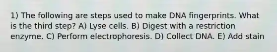 1) The following are steps used to make DNA fingerprints. What is the third step? A) Lyse cells. B) Digest with a restriction enzyme. C) Perform electrophoresis. D) Collect DNA. E) Add stain