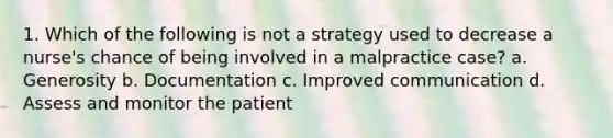 1. Which of the following is not a strategy used to decrease a nurse's chance of being involved in a malpractice case? a. Generosity b. Documentation c. Improved communication d. Assess and monitor the patient