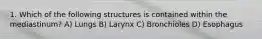 1. Which of the following structures is contained within the mediastinum? A) Lungs B) Larynx C) Bronchioles D) Esophagus