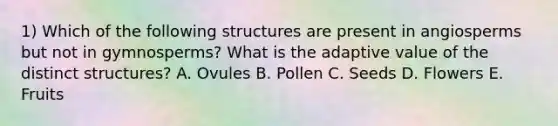 1) Which of the following structures are present in angiosperms but not in gymnosperms? What is the adaptive value of the distinct structures? A. Ovules B. Pollen C. Seeds D. Flowers E. Fruits