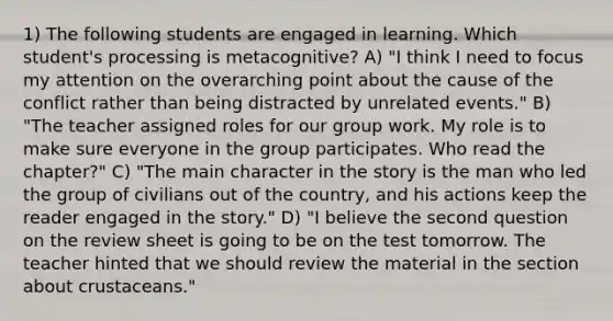 1) The following students are engaged in learning. Which student's processing is metacognitive? A) "I think I need to focus my attention on the overarching point about the cause of the conflict rather than being distracted by unrelated events." B) "The teacher assigned roles for our group work. My role is to make sure everyone in the group participates. Who read the chapter?" C) "The main character in the story is the man who led the group of civilians out of the country, and his actions keep the reader engaged in the story." D) "I believe the second question on the review sheet is going to be on the test tomorrow. The teacher hinted that we should review the material in the section about crustaceans."