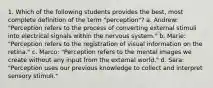 1. Which of the following students provides the best, most complete definition of the term "perception"? a. Andrew: "Perception refers to the process of converting external stimuli into electrical signals within the nervous system." b. Marie: "Perception refers to the registration of visual information on the retina." c. Marco: "Perception refers to the mental images we create without any input from the external world." d. Sara: "Perception uses our previous knowledge to collect and interpret sensory stimuli."