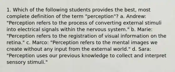 1. Which of the following students provides the best, most complete definition of the term "perception"? a. Andrew: "Perception refers to the process of converting external stimuli into electrical signals within the nervous system." b. Marie: "Perception refers to the registration of visual information on the retina." c. Marco: "Perception refers to the mental images we create without any input from the external world." d. Sara: "Perception uses our previous knowledge to collect and interpret sensory stimuli."