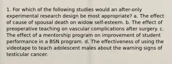 1. For which of the following studies would an after-only experimental research design be most appropriate? a. The effect of cause of spousal death on widow self-esteem. b. The effect of preoperative teaching on vascular complications after surgery. c. The effect of a mentorship program on improvement of student performance in a BSN program. d. The effectiveness of using the videotape to teach adolescent males about the warning signs of testicular cancer.