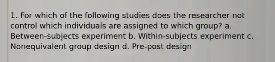 1. For which of the following studies does the researcher not control which individuals are assigned to which group? a. Between-subjects experiment b. Within-subjects experiment c. Nonequivalent group design d. Pre-post design