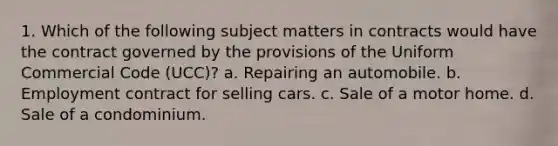 1. Which of the following subject matters in contracts would have the contract governed by the provisions of the Uniform Commercial Code (UCC)? a. Repairing an automobile. b. Employment contract for selling cars. c. Sale of a motor home. d. Sale of a condominium.